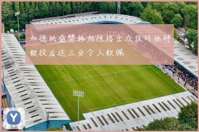加德纳盛赞韩旭性格出众技巧独特假投后运三分令人钦佩