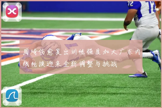周琦伤愈复出训练强度加大广东内线轮换迎来全新调整与挑战