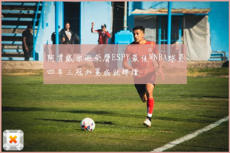阿贾威尔逊荣膺ESPY最佳WNBA球员四年三冠加冕成就辉煌
