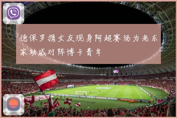 德保罗携女友现身阿超赛场为老东家助威对阵博卡青年