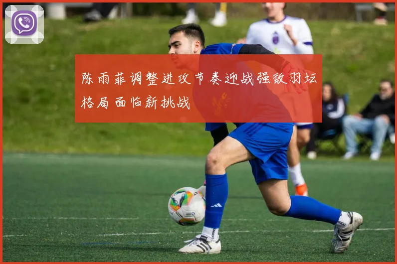 陈雨菲调整进攻节奏迎战强敌羽坛格局面临新挑战